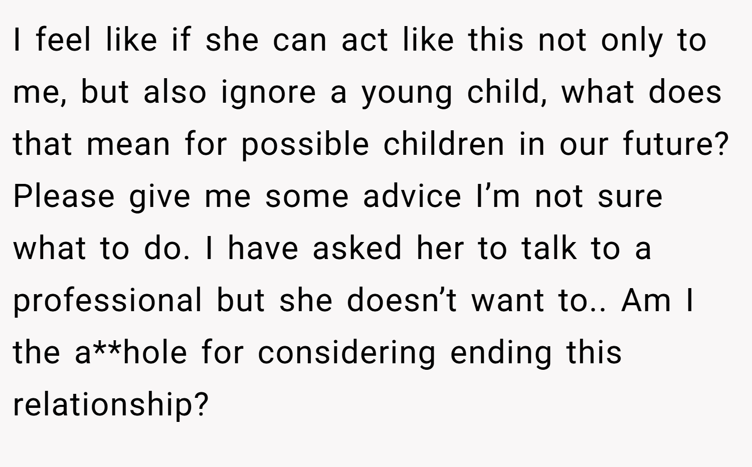 I feel like if she can act like this not only to me, but also ignore a young child, what does that mean for possible children in our future? Please give me some advice I’m not sure what to do. I have asked her to talk to a professional but she doesn’t want to.. Am I the a**hole for considering ending this relationship?