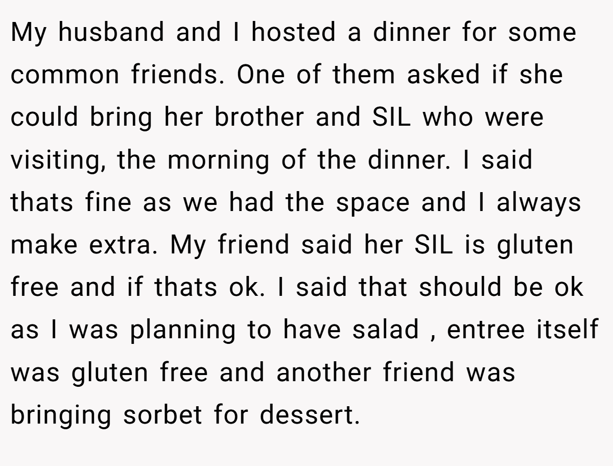 My husband and I hosted a dinner for some common friends. One of them asked if she could bring her brother and SIL who were visiting, the morning of the dinner. I said thats fine as we had the space and I always make extra. My friend said her SIL is gluten free and if thats ok. I said that should be ok as I was planning to have salad , entree itself was gluten free and another friend was bringing sorbet for dessert.