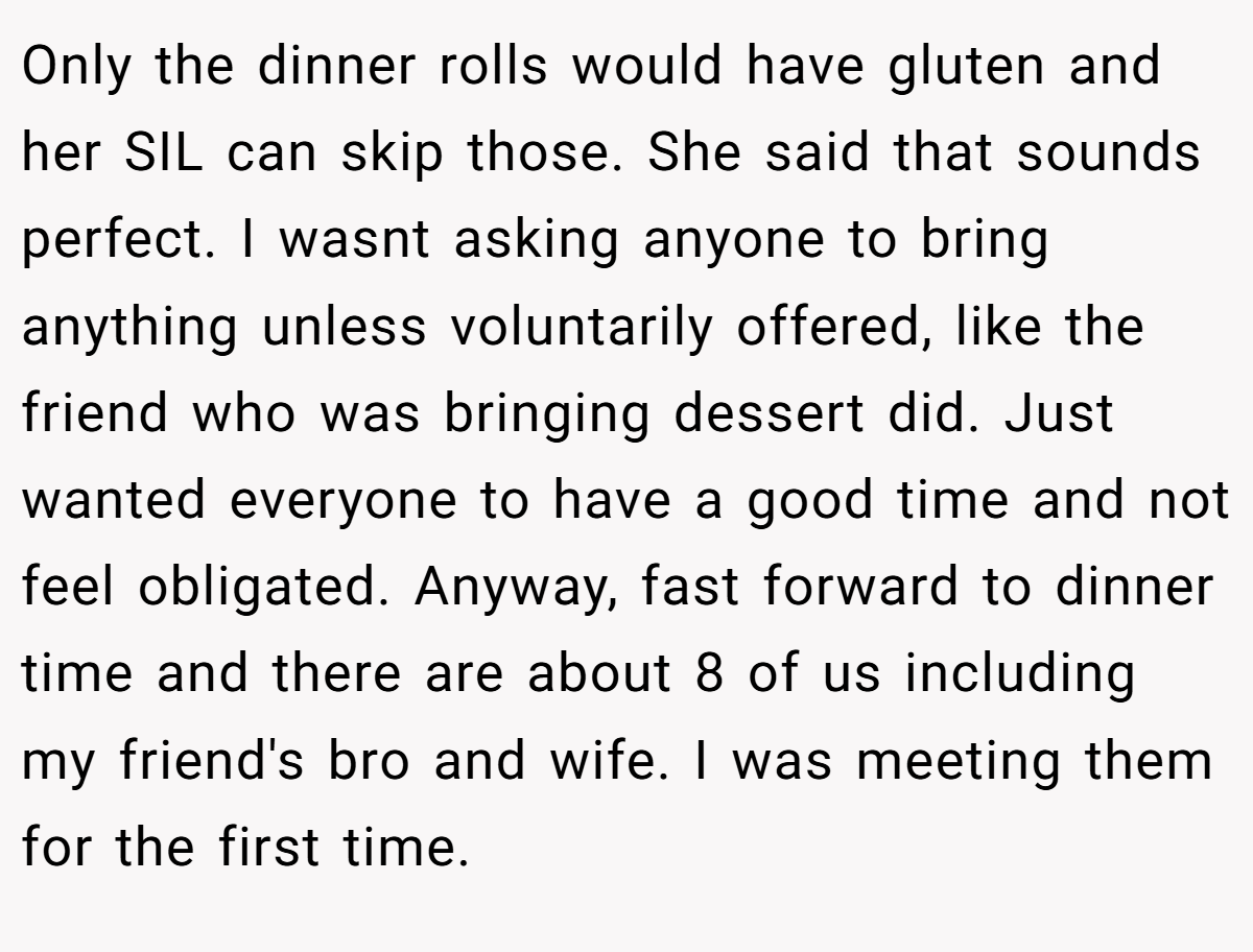 Only the dinner rolls would have gluten and her SIL can skip those. She said that sounds perfect. I wasnt asking anyone to bring anything unless voluntarily offered, like the friend who was bringing dessert did. Just wanted everyone to have a good time and not feel obligated. Anyway, fast forward to dinner time and there are about 8 of us including my friend's bro and wife. I was meeting them for the first time.