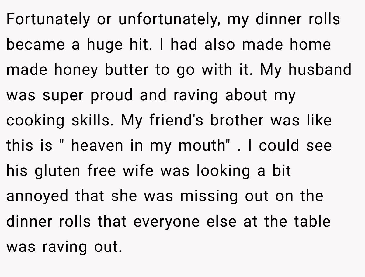 Fortunately or unfortunately, my dinner rolls became a huge hit. I had also made home made honey butter to go with it. My husband was super proud and raving about my cooking skills. My friend's brother was like this is " heaven in my mouth" . I could see his gluten free wife was looking a bit annoyed that she was missing out on the dinner rolls that everyone else at the table was raving out.