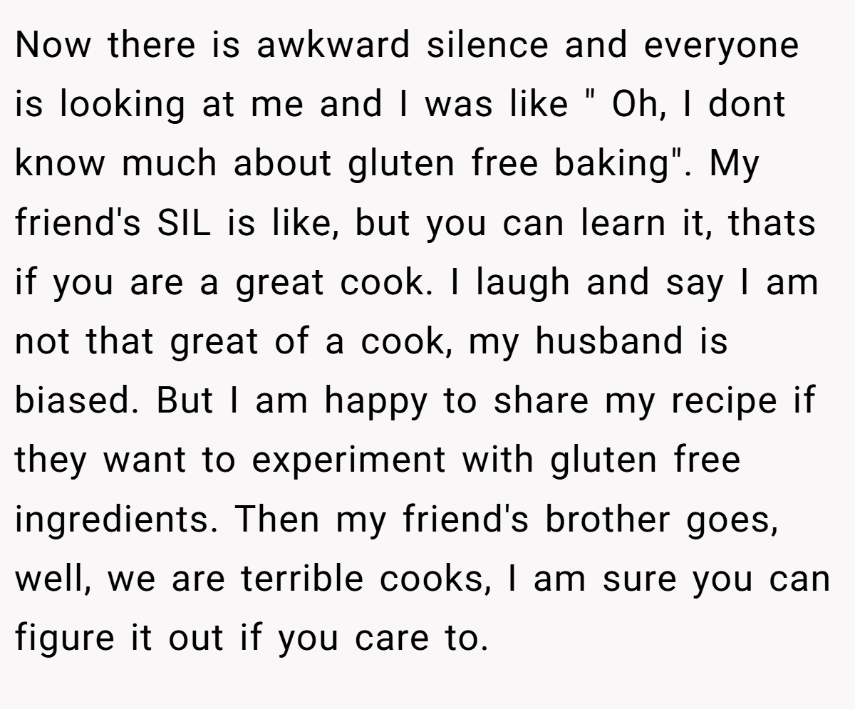 Now there is awkward silence and everyone is looking at me and I was like " Oh, I dont know much about gluten free baking". My friend's SIL is like, but you can learn it, thats if you are a great cook. I laugh and say I am not that great of a cook, my husband is biased. But I am happy to share my recipe if they want to experiment with gluten free ingredients. Then my friend's brother goes, well, we are terrible cooks, I am sure you can figure it out if you care to.