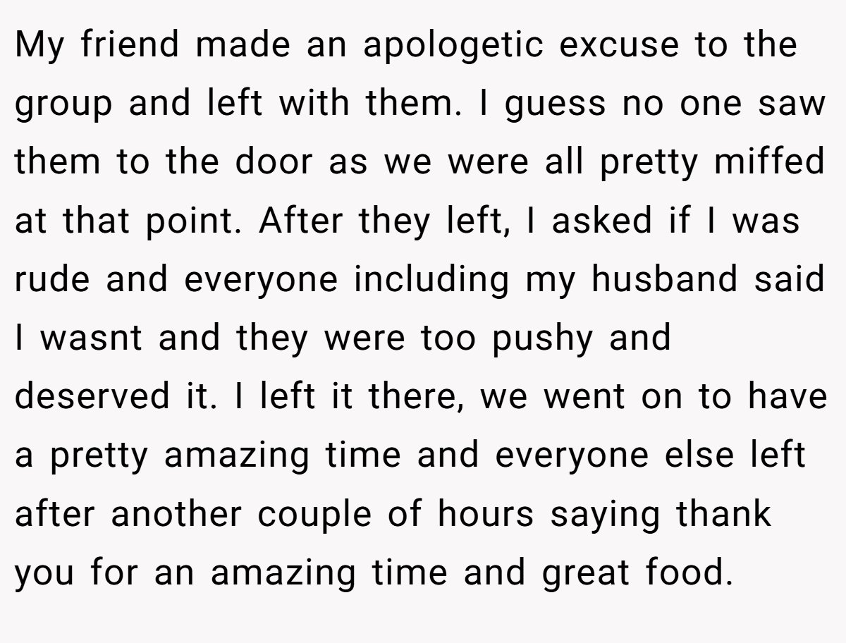 My friend made an apologetic excuse to the group and left with them. I guess no one saw them to the door as we were all pretty miffed at that point. After they left, I asked if I was rude and everyone including my husband said I wasnt and they were too pushy and deserved it. I left it there, we went on to have a pretty amazing time and everyone else left after another couple of hours saying thank you for an amazing time and great food.
