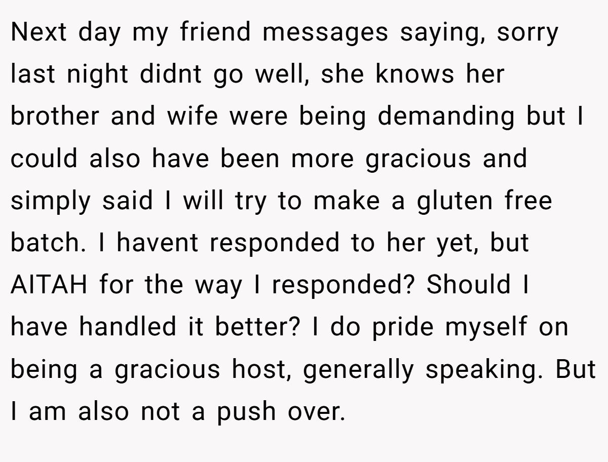 Next day my friend messages saying, sorry last night didnt go well, she knows her brother and wife were being demanding but I could also have been more gracious and simply said I will try to make a gluten free batch. I havent responded to her yet, but AITAH for the way I responded? Should I have handled it better? I do pride myself on being a gracious host, generally speaking. But I am also not a push over.