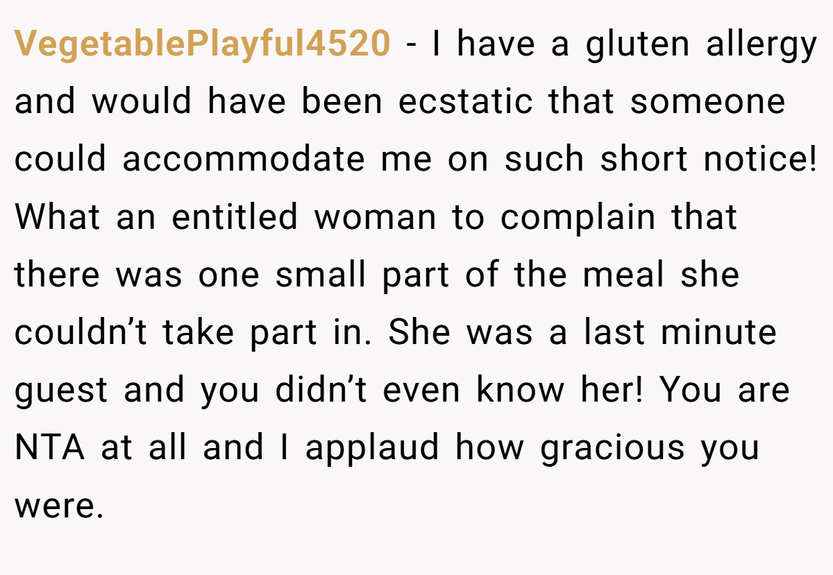 VegetablePlayful4520 − I have a gluten allergy and would have been ecstatic that someone could accommodate me on such short notice! What an entitled woman to complain that there was one small part of the meal she couldn’t take part in. She was a last minute guest and you didn’t even know her! You are NTA at all and I applaud how gracious you were.