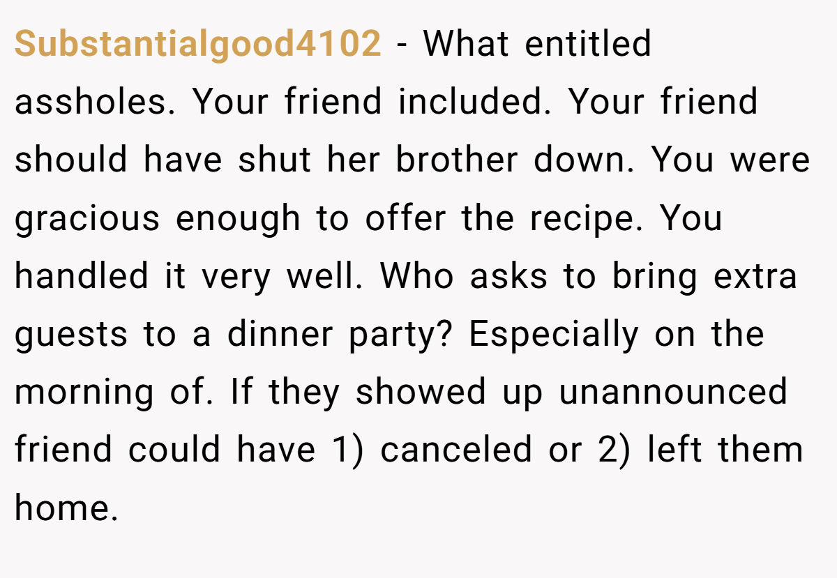 Substantialgood4102 − What entitled assholes. Your friend included. Your friend should have shut her brother down. You were gracious enough to offer the recipe. You handled it very well. Who asks to bring extra guests to a dinner party? Especially on the morning of. If they showed up unannounced friend could have 1) canceled or 2) left them home.