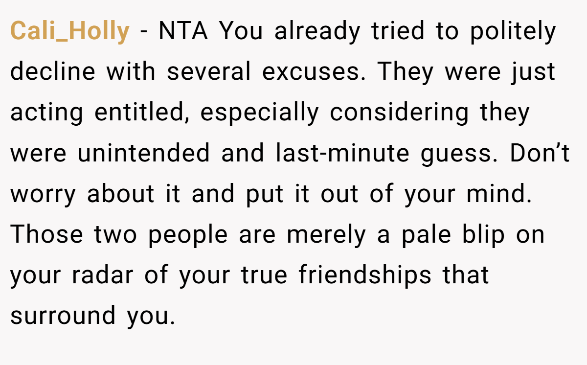 Cali_Holly − NTA You already tried to politely decline with several excuses. They were just acting entitled, especially considering they were unintended and last-minute guess. Don’t worry about it and put it out of your mind. Those two people are merely a pale blip on your radar of your true friendships that surround you.