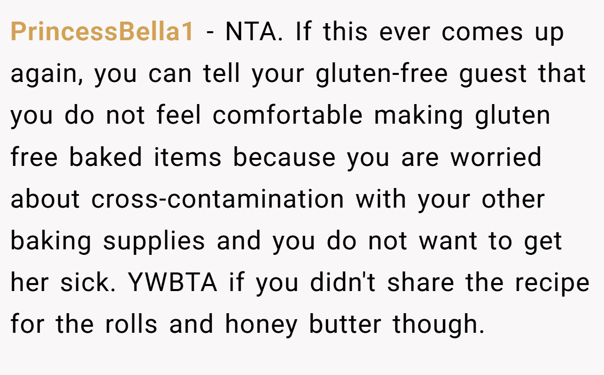 PrincessBella1 − NTA. If this ever comes up again, you can tell your gluten-free guest that you do not feel comfortable making gluten free baked items because you are worried about cross-contamination with your other baking supplies and you do not want to get her sick. YWBTA if you didn't share the recipe for the rolls and honey butter though.
