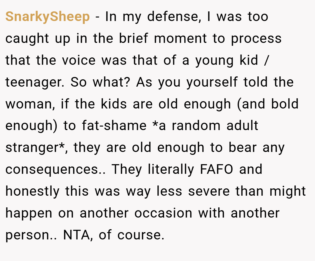 SnarkySheep − In my defense, I was too caught up in the brief moment to process that the voice was that of a young kid / teenager. So what? As you yourself told the woman, if the kids are old enough (and bold enough) to fat-shame *a random adult stranger*, they are old enough to bear any consequences.. They literally FAFO and honestly this was way less severe than might happen on another occasion with another person.. NTA, of course.