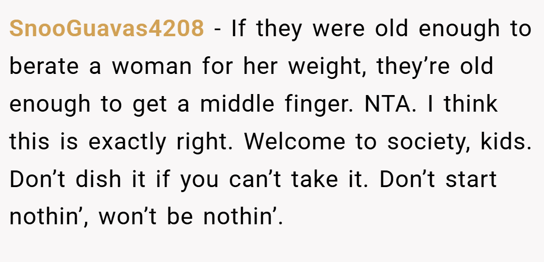 SnooGuavas4208 − If they were old enough to berate a woman for her weight, they’re old enough to get a middle finger. NTA. I think this is exactly right. Welcome to society, kids. Don’t dish it if you can’t take it. Don’t start nothin’, won’t be nothin’.