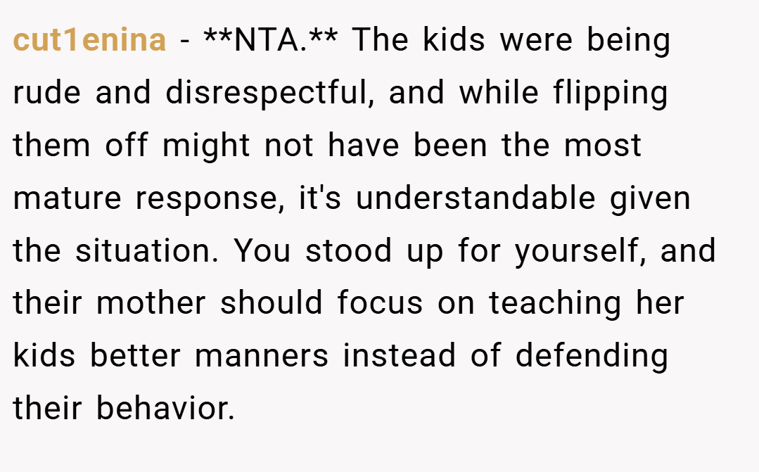cut1enina − **NTA.** The kids were being rude and disrespectful, and while flipping them off might not have been the most mature response, it's understandable given the situation. You stood up for yourself, and their mother should focus on teaching her kids better manners instead of defending their behavior.