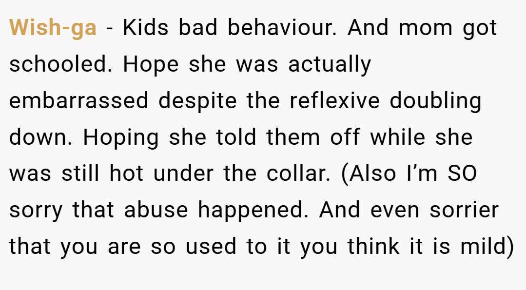 Wish-ga − Kids bad behaviour. And mom got schooled. Hope she was actually embarrassed despite the reflexive doubling down. Hoping she told them off while she was still hot under the collar. (Also I’m SO sorry that abuse happened. And even sorrier that you are so used to it you think it is mild)