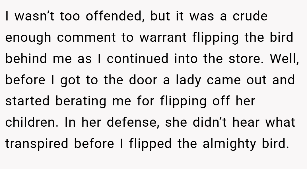 I wasn’t too offended, but it was a crude enough comment to warrant flipping the bird behind me as I continued into the store. Well, before I got to the door a lady came out and started berating me for flipping off her children. In her defense, she didn’t hear what transpired before I flipped the almighty bird.