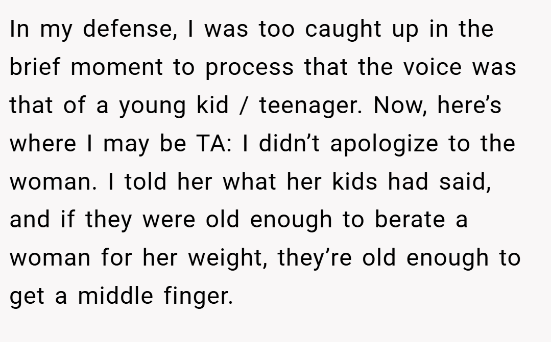 In my defense, I was too caught up in the brief moment to process that the voice was that of a young kid / teenager. Now, here’s where I may be TA: I didn’t apologize to the woman. I told her what her kids had said, and if they were old enough to berate a woman for her weight, they’re old enough to get a middle finger.