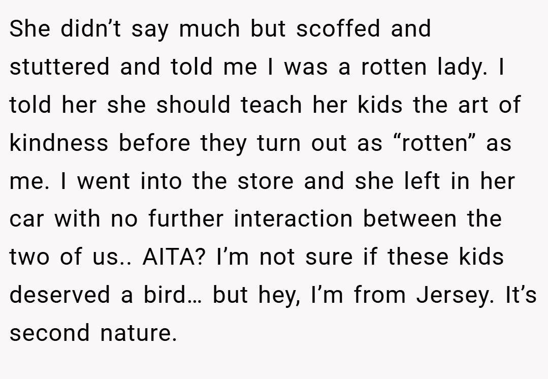She didn’t say much but scoffed and stuttered and told me I was a rotten lady. I told her she should teach her kids the art of kindness before they turn out as “rotten” as me. I went into the store and she left in her car with no further interaction between the two of us.. AITA? I’m not sure if these kids deserved a bird… but hey, I’m from Jersey. It’s second nature.