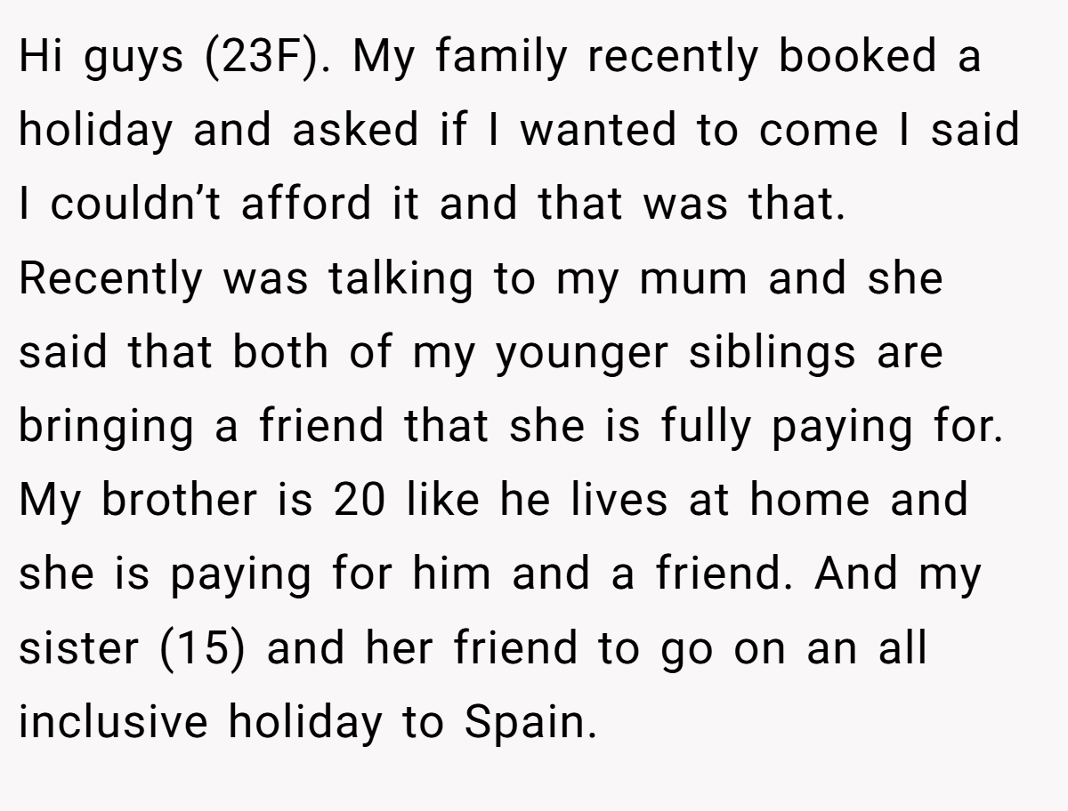 Hi guys (23F). My family recently booked a holiday and asked if I wanted to come I said I couldn’t afford it and that was that. Recently was talking to my mum and she said that both of my younger siblings are bringing a friend that she is fully paying for. My brother is 20 like he lives at home and she is paying for him and a friend. And my sister (15) and her friend to go on an all inclusive holiday to Spain.