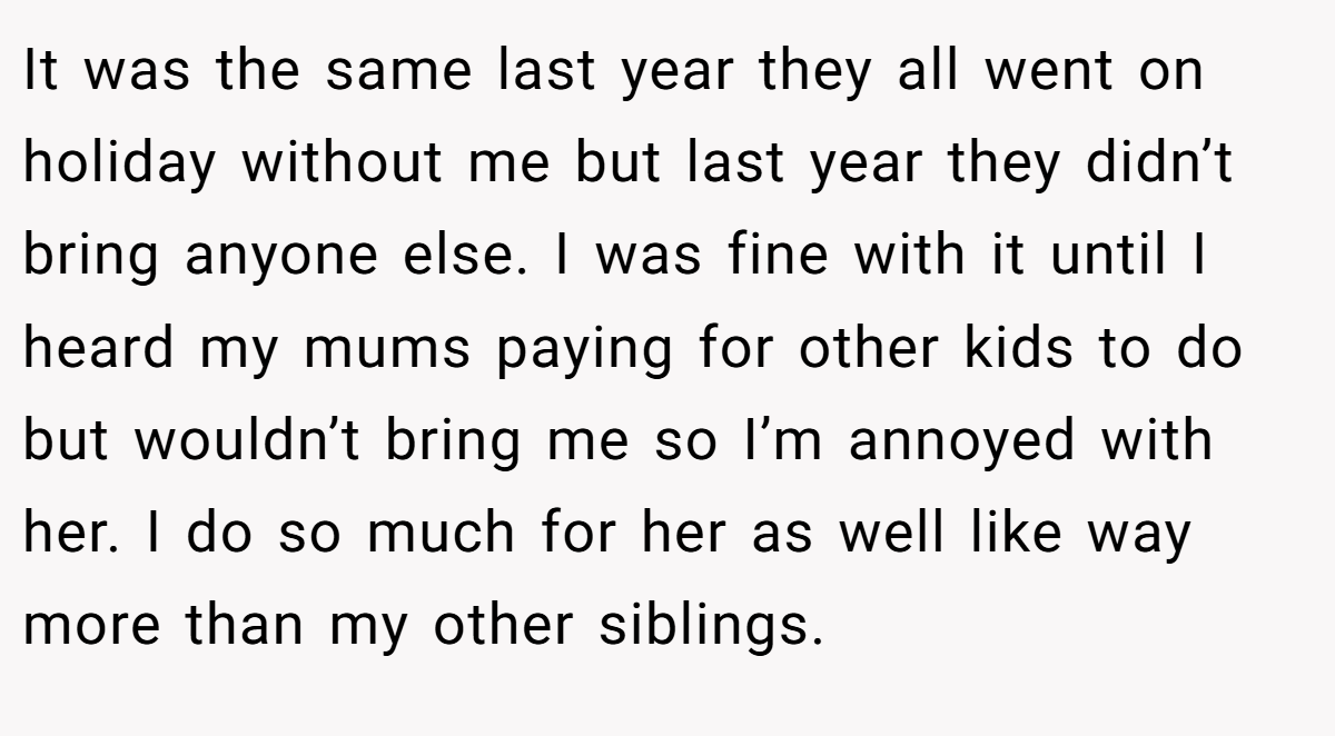 It was the same last year they all went on holiday without me but last year they didn’t bring anyone else. I was fine with it until I heard my mums paying for other kids to do but wouldn’t bring me so I’m annoyed with her. I do so much for her as well like way more than my other siblings.