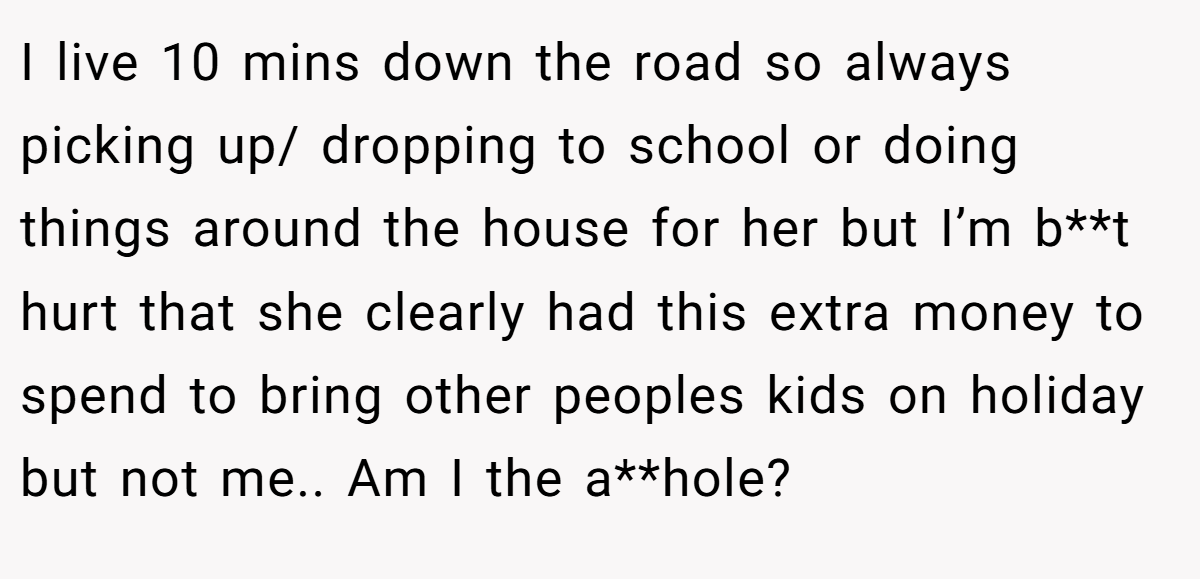 I live 10 mins down the road so always picking up/ dropping to school or doing things around the house for her but I’m b**t hurt that she clearly had this extra money to spend to bring other peoples kids on holiday but not me.. Am I the a**hole?