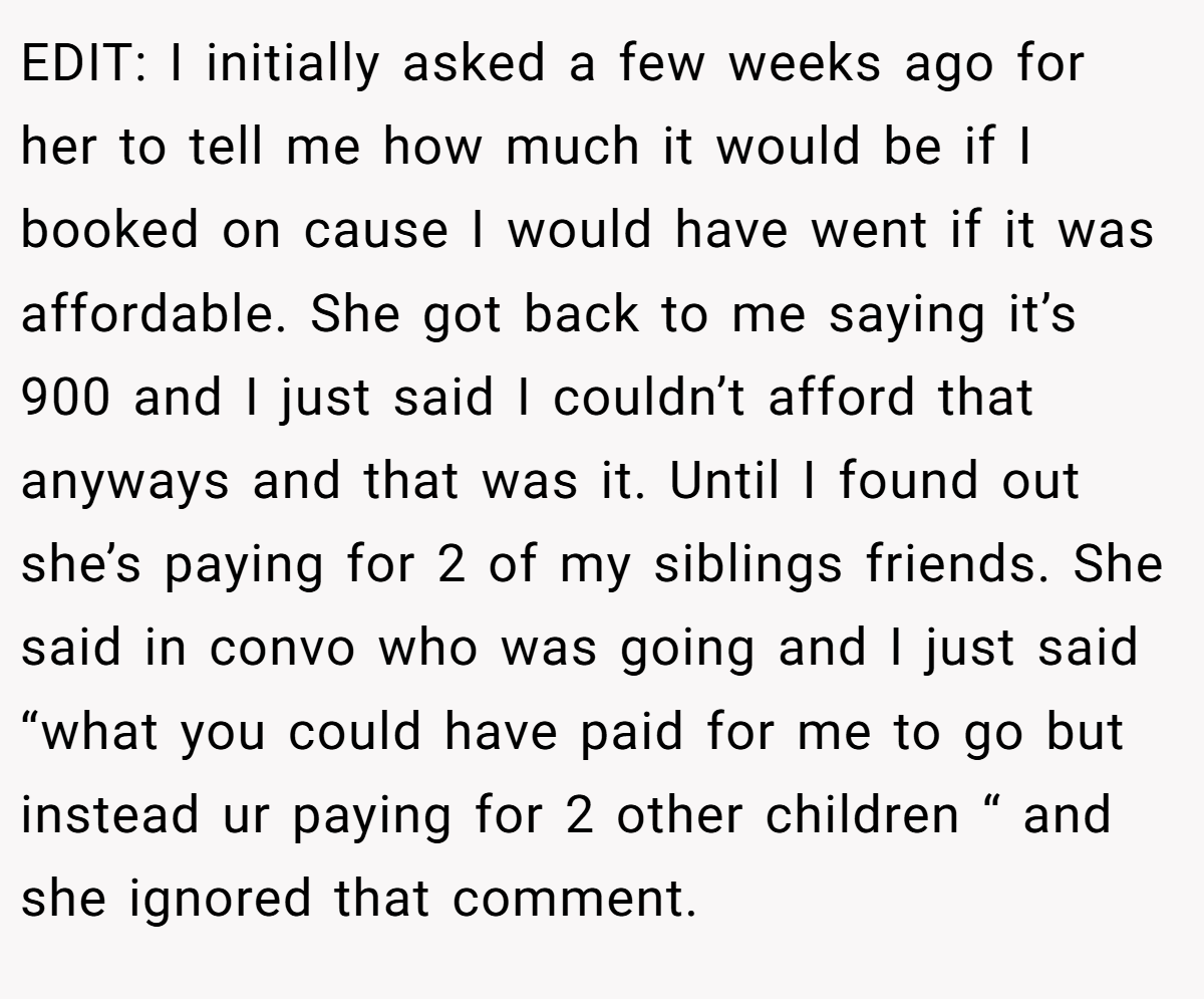 EDIT: I initially asked a few weeks ago for her to tell me how much it would be if I booked on cause I would have went if it was affordable. She got back to me saying it’s 900 and I just said I couldn’t afford that anyways and that was it. Until I found out she’s paying for 2 of my siblings friends. She said in convo who was going and I just said “what you could have paid for me to go but instead ur paying for 2 other children “ and she ignored that comment.