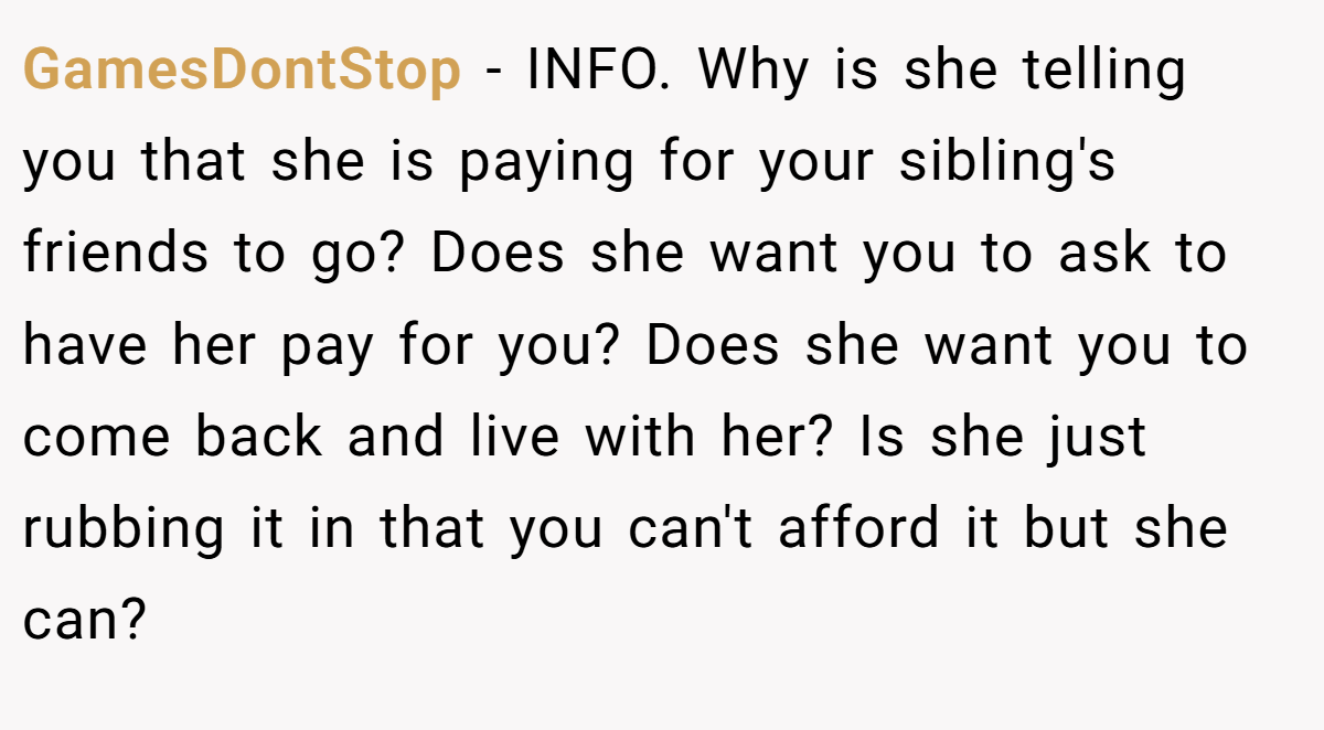 GamesDontStop − INFO. Why is she telling you that she is paying for your sibling's friends to go? Does she want you to ask to have her pay for you? Does she want you to come back and live with her? Is she just rubbing it in that you can't afford it but she can?