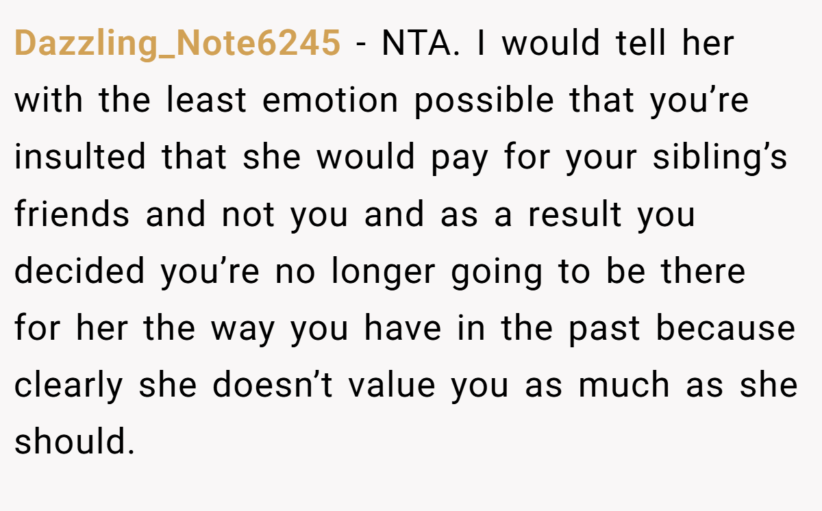 Dazzling_Note6245 − NTA. I would tell her with the least emotion possible that you’re insulted that she would pay for your sibling’s friends and not you and as a result you decided you’re no longer going to be there for her the way you have in the past because clearly she doesn’t value you as much as she should.