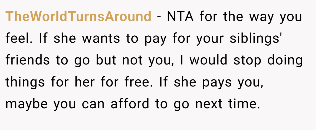 TheWorldTurnsAround − NTA for the way you feel. If she wants to pay for your siblings' friends to go but not you, I would stop doing things for her for free. If she pays you, maybe you can afford to go next time.