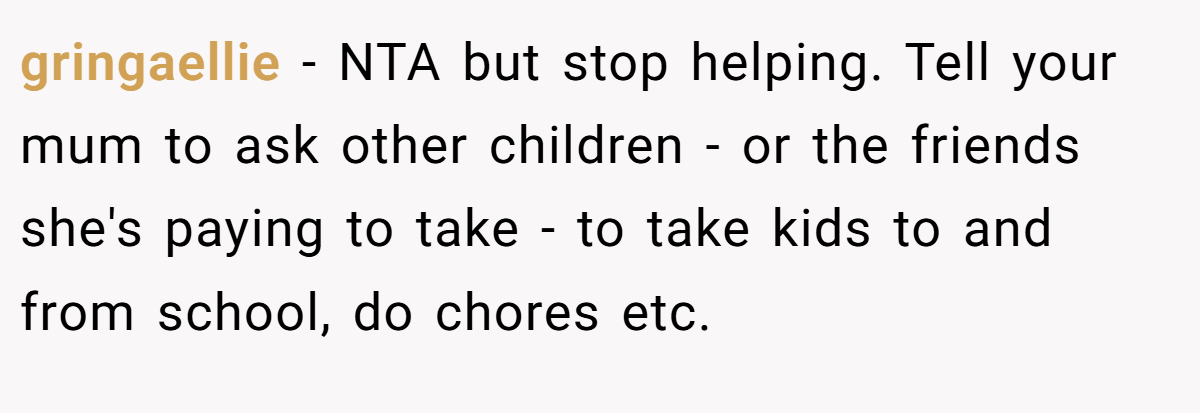 gringaellie − NTA but stop helping. Tell your mum to ask other children - or the friends she's paying to take - to take kids to and from school, do chores etc.