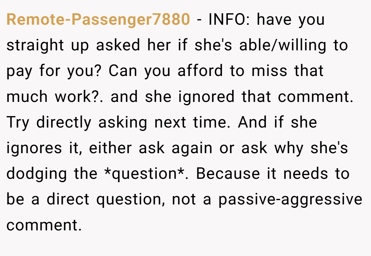 Remote-Passenger7880 − INFO: have you straight up asked her if she's able/willing to pay for you? Can you afford to miss that much work?. and she ignored that comment. Try directly asking next time. And if she ignores it, either ask again or ask why she's dodging the *question*. Because it needs to be a direct question, not a passive-aggressive comment.