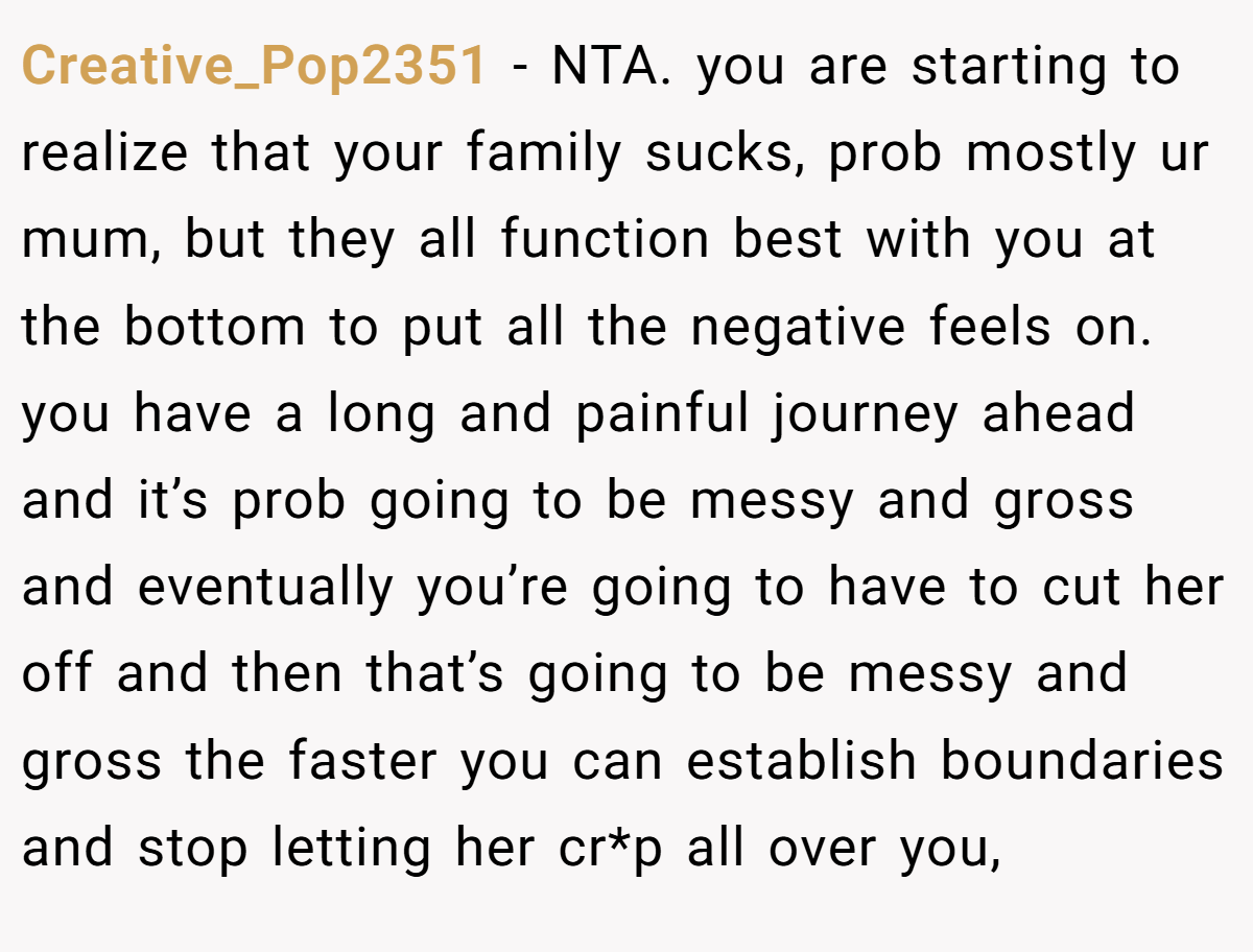 Creative_Pop2351 − NTA. you are starting to realize that your family sucks, prob mostly ur mum, but they all function best with you at the bottom to put all the negative feels on. you have a long and painful journey ahead and it’s prob going to be messy and gross and eventually you’re going to have to cut her off and then that’s going to be messy and gross the faster you can establish boundaries and stop letting her cr*p all over you,