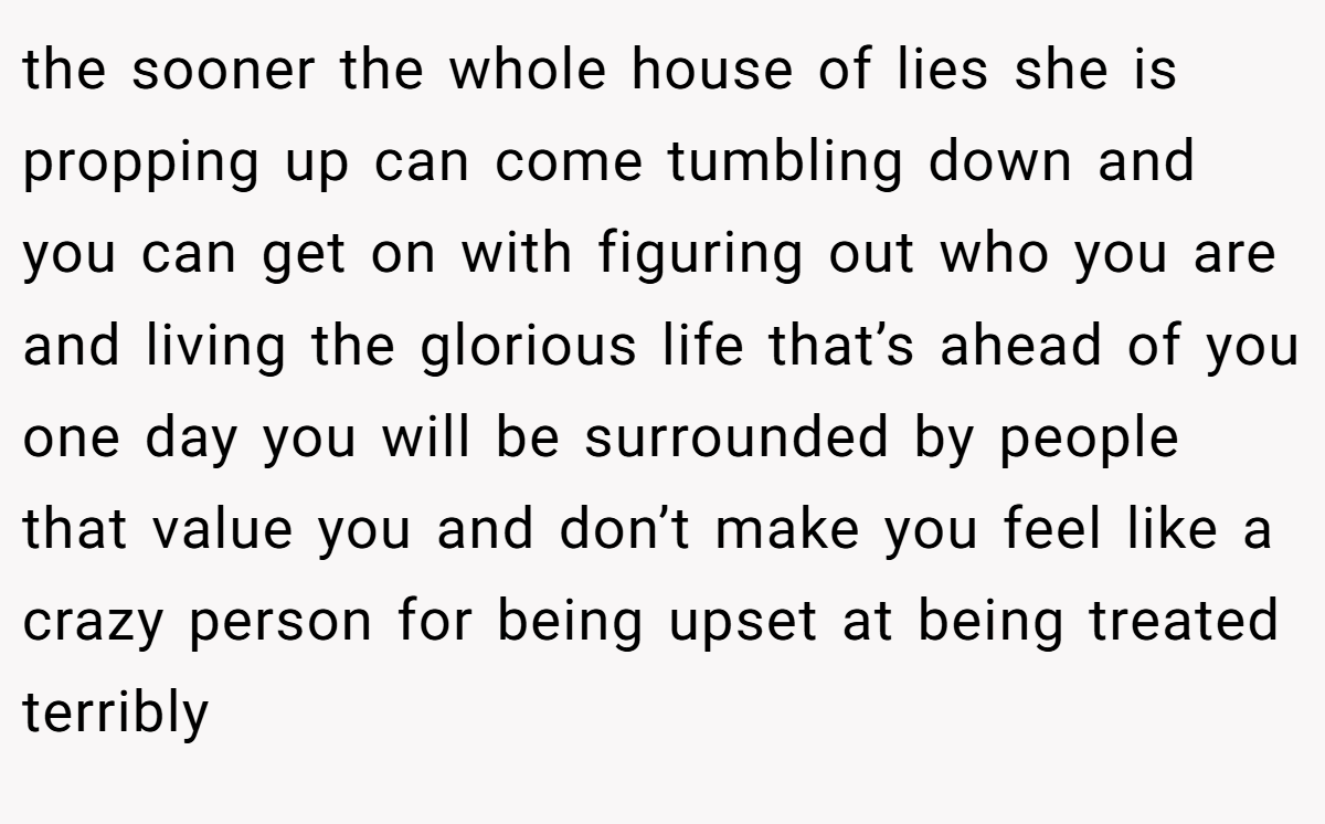the sooner the whole house of lies she is propping up can come tumbling down and you can get on with figuring out who you are and living the glorious life that’s ahead of you one day you will be surrounded by people that value you and don’t make you feel like a crazy person for being upset at being treated terribly