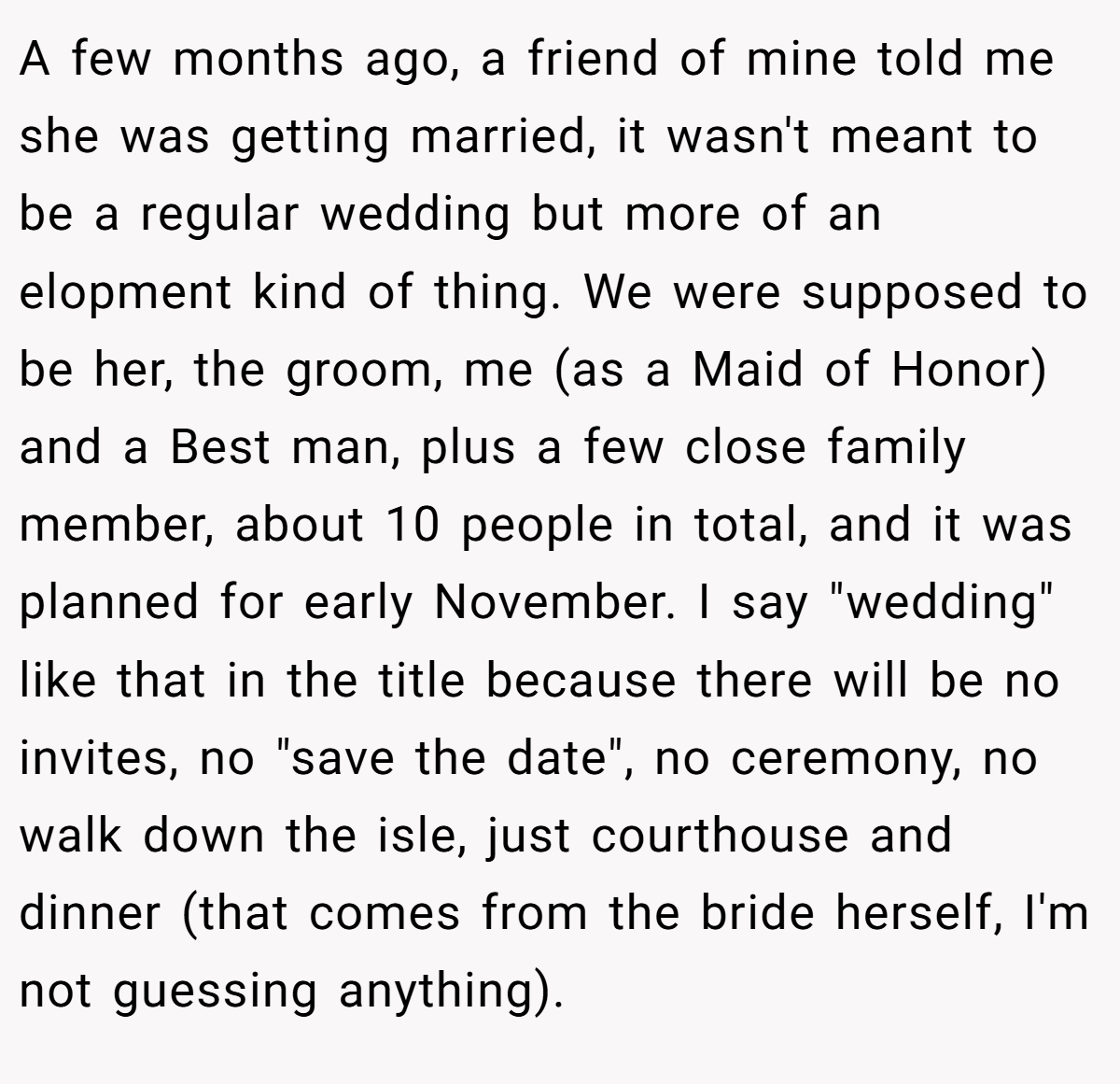 A few months ago, a friend of mine told me she was getting married, it wasn't meant to be a regular wedding but more of an elopment kind of thing. We were supposed to be her, the groom, me (as a Maid of Honor) and a Best man, plus a few close family member, about 10 people in total, and it was planned for early November. I say "wedding" like that in the title because there will be no invites, no "save the date", no ceremony, no walk down the isle, just courthouse and dinner (that comes from the bride herself, I'm not guessing anything).