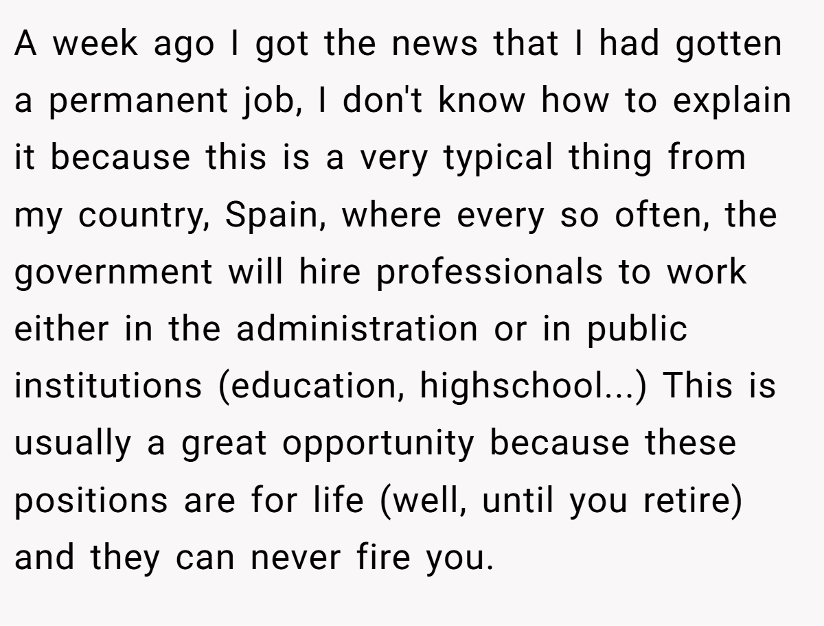 A week ago I got the news that I had gotten a permanent job, I don't know how to explain it because this is a very typical thing from my country, Spain, where every so often, the government will hire professionals to work either in the administration or in public institutions (education, highschool...) This is usually a great opportunity because these positions are for life (well, until you retire) and they can never fire you.