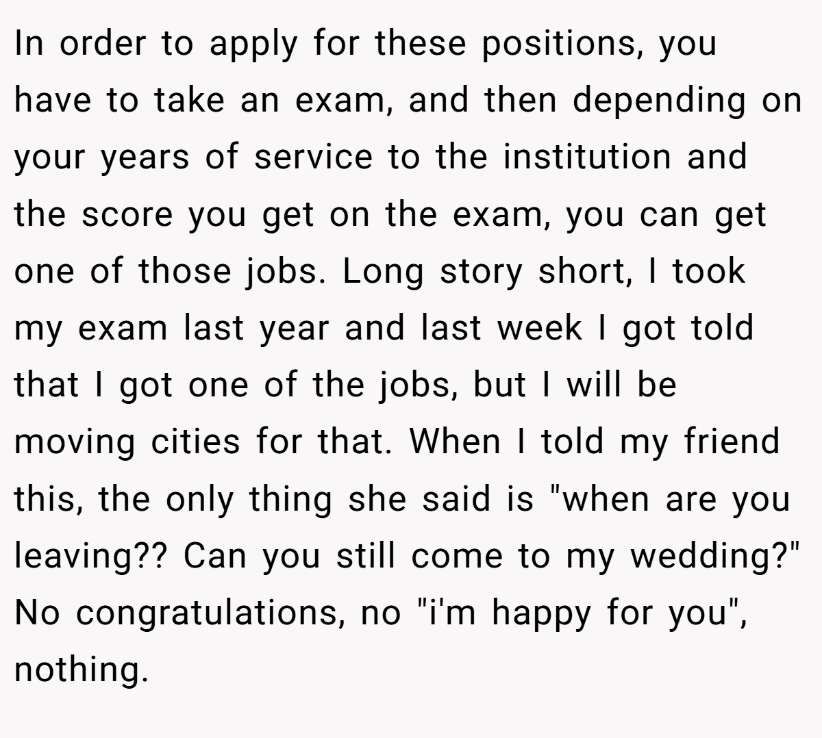 In order to apply for these positions, you have to take an exam, and then depending on your years of service to the institution and the score you get on the exam, you can get one of those jobs. Long story short, I took my exam last year and last week I got told that I got one of the jobs, but I will be moving cities for that. When I told my friend this, the only thing she said is "when are you leaving?? Can you still come to my wedding?" No congratulations, no "i'm happy for you", nothing.