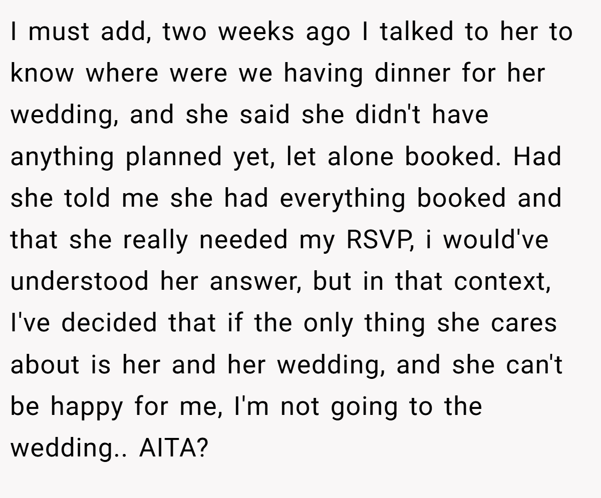 I must add, two weeks ago I talked to her to know where were we having dinner for her wedding, and she said she didn't have anything planned yet, let alone booked. Had she told me she had everything booked and that she really needed my RSVP, i would've understood her answer, but in that context, I've decided that if the only thing she cares about is her and her wedding, and she can't be happy for me, I'm not going to the wedding.. AITA?