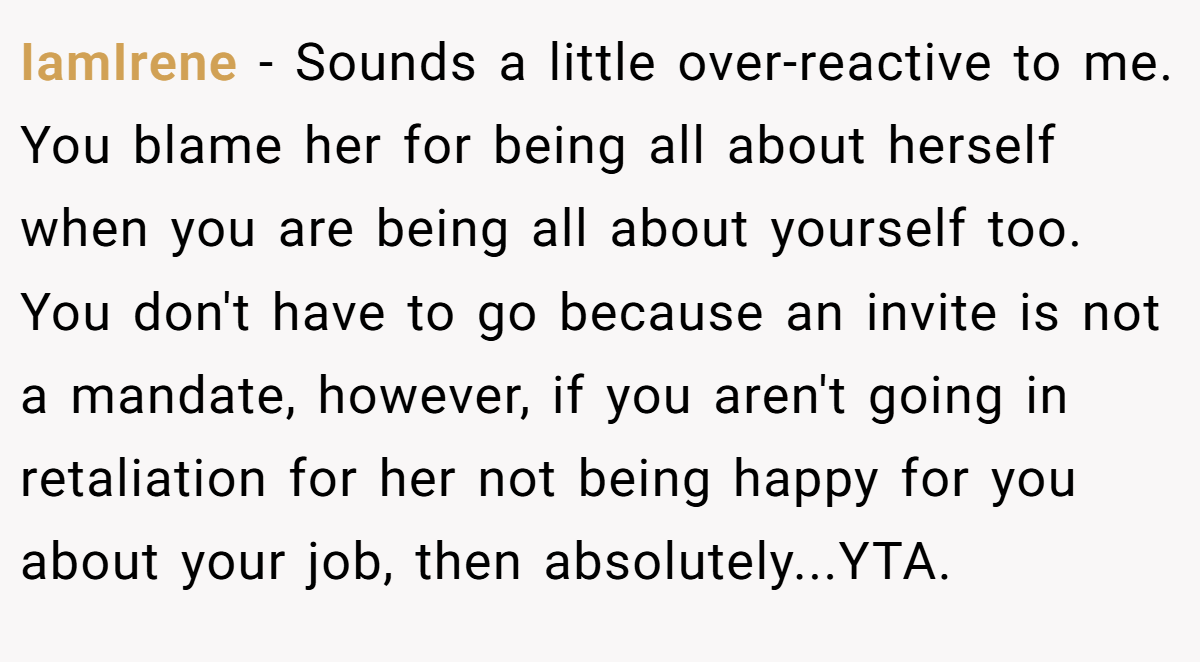 IamIrene − Sounds a little over-reactive to me. You blame her for being all about herself when you are being all about yourself too. You don't have to go because an invite is not a mandate, however, if you aren't going in retaliation for her not being happy for you about your job, then absolutely...YTA.
