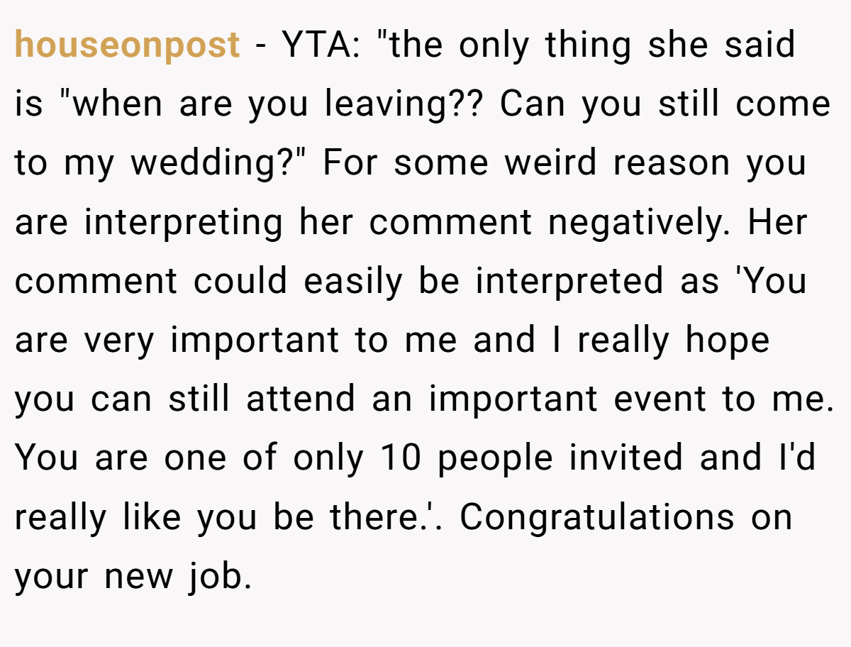 houseonpost − YTA: "the only thing she said is "when are you leaving?? Can you still come to my wedding?" For some weird reason you are interpreting her comment negatively. Her comment could easily be interpreted as 'You are very important to me and I really hope you can still attend an important event to me. You are one of only 10 people invited and I'd really like you be there.'. Congratulations on your new job.