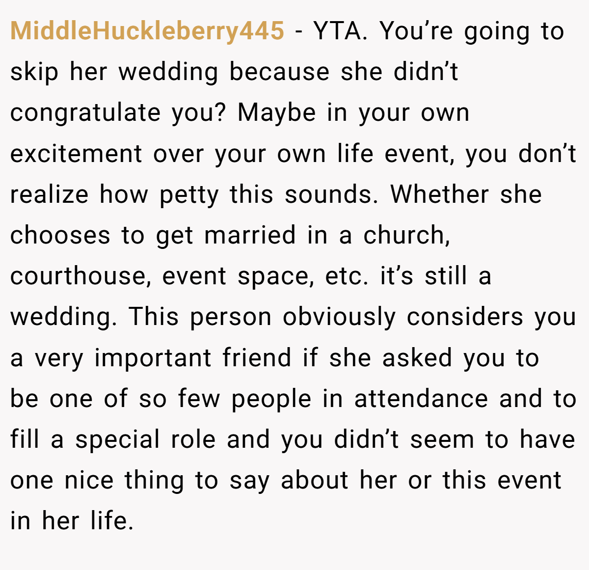 MiddleHuckleberry445 − YTA. You’re going to skip her wedding because she didn’t congratulate you? Maybe in your own excitement over your own life event, you don’t realize how petty this sounds. Whether she chooses to get married in a church, courthouse, event space, etc. it’s still a wedding. This person obviously considers you a very important friend if she asked you to be one of so few people in attendance and to fill a special role and you didn’t seem to have one nice thing to say about her or this event in her life.