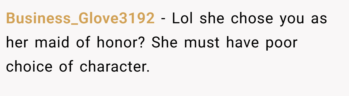 Business_Glove3192 − Lol she chose you as her maid of honor? She must have poor choice of character.