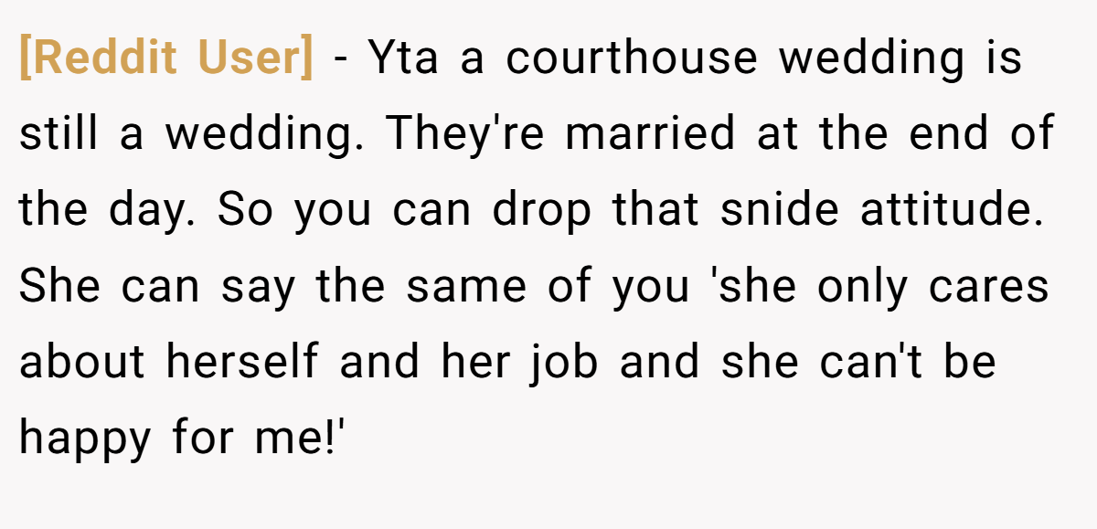[Reddit User] − Yta a courthouse wedding is still a wedding. They're married at the end of the day. So you can drop that snide attitude. She can say the same of you 'she only cares about herself and her job and she can't be happy for me!'