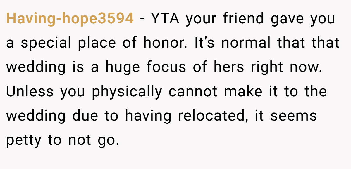Having-hope3594 − YTA your friend gave you a special place of honor. It’s normal that that wedding is a huge focus of hers right now. Unless you physically cannot make it to the wedding due to having relocated, it seems petty to not go.  