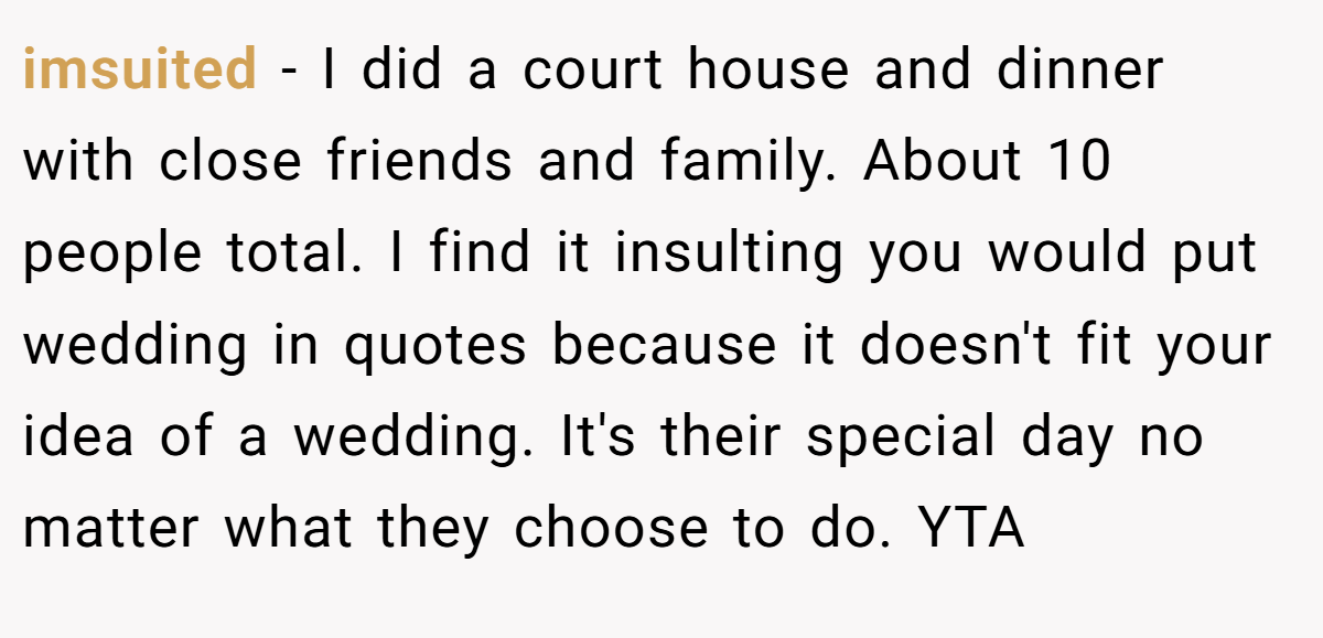 imsuited − I did a court house and dinner with close friends and family. About 10 people total. I find it insulting you would put wedding in quotes because it doesn't fit your idea of a wedding. It's their special day no matter what they choose to do. YTA
