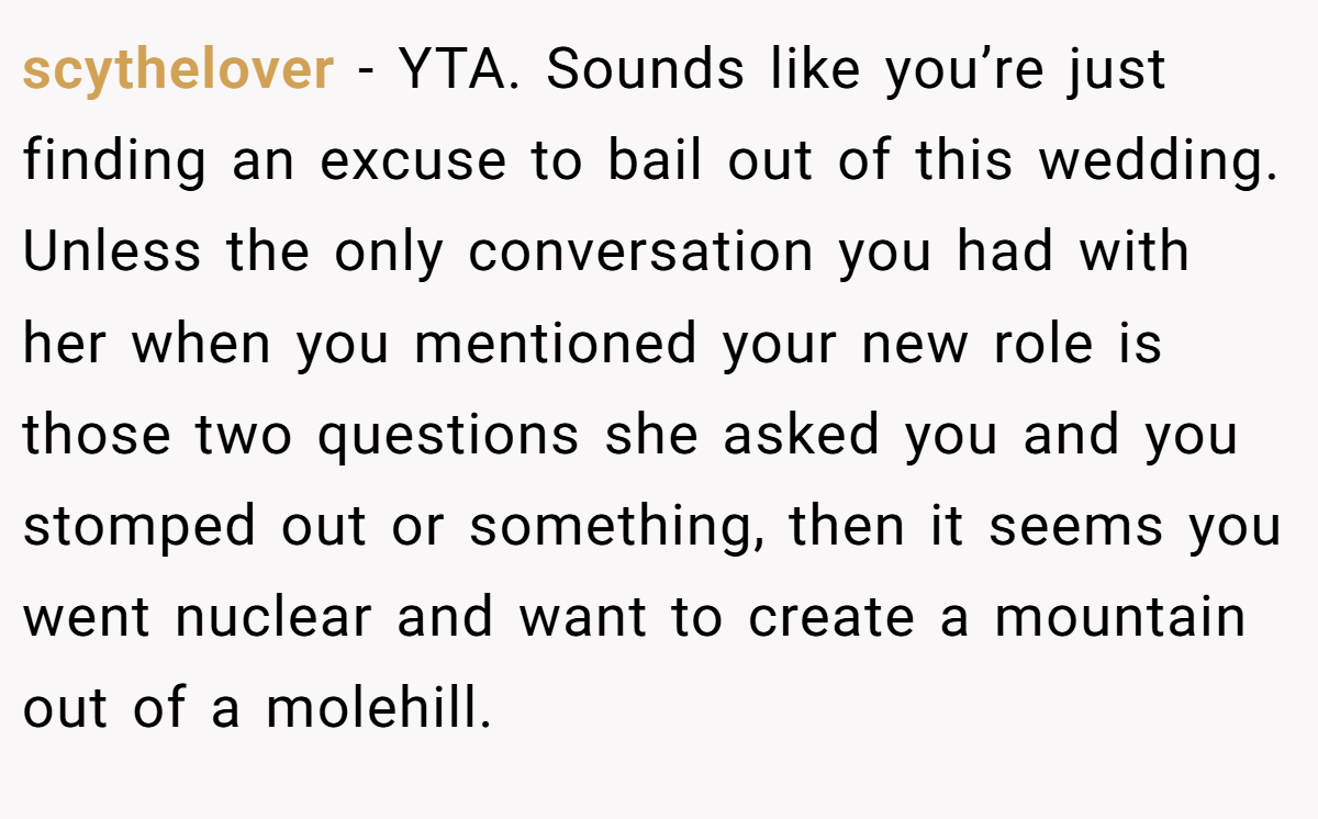 scythelover − YTA. Sounds like you’re just finding an excuse to bail out of this wedding. Unless the only conversation you had with her when you mentioned your new role is those two questions she asked you and you stomped out or something, then it seems you went nuclear and want to create a mountain out of a molehill.