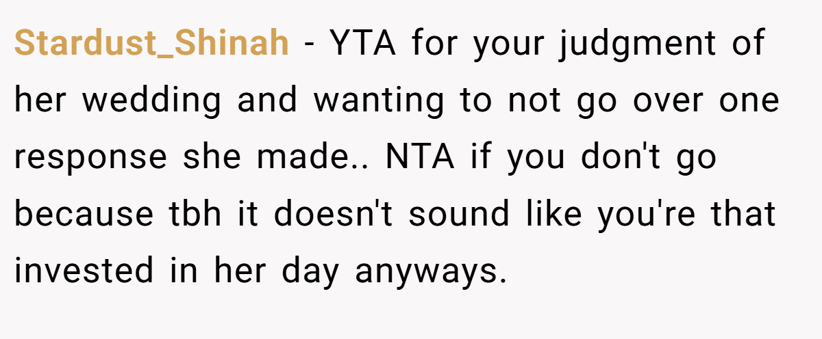 Stardust_Shinah − YTA for your judgment of her wedding and wanting to not go over one response she made.. NTA if you don't go because tbh it doesn't sound like you're that invested in her day anyways.