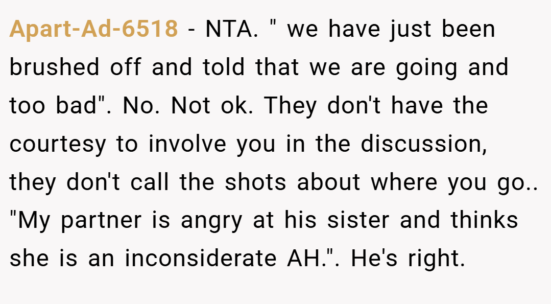 Apart-Ad-6518 − NTA. " we have just been brushed off and told that we are going and too bad". No. Not ok. They don't have the courtesy to involve you in the discussion, they don't call the shots about where you go.. "My partner is angry at his sister and thinks she is an inconsiderate AH.". He's right.