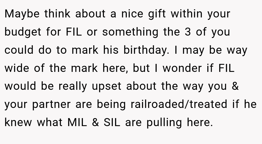 Maybe think about a nice gift within your budget for FIL or something the 3 of you could do to mark his birthday. I may be way wide of the mark here, but I wonder if FIL would be really upset about the way you & your partner are being railroaded/treated if he knew what MIL & SIL are pulling here.