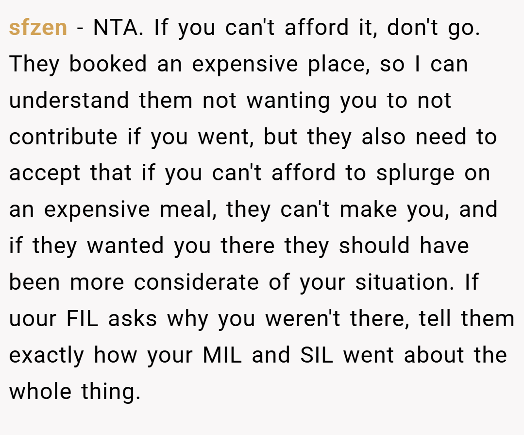 sfzen − NTA. If you can't afford it, don't go. They booked an expensive place, so I can understand them not wanting you to not contribute if you went, but they also need to accept that if you can't afford to splurge on an expensive meal, they can't make you, and if they wanted you there they should have been more considerate of your situation. If uour FIL asks why you weren't there, tell them exactly how your MIL and SIL went about the whole thing.