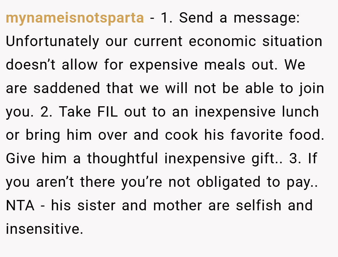 mynameisnotsparta − 1. Send a message: Unfortunately our current economic situation doesn’t allow for expensive meals out. We are saddened that we will not be able to join you. 2. Take FIL out to an inexpensive lunch or bring him over and cook his favorite food. Give him a thoughtful inexpensive gift.. 3. If you aren’t there you’re not obligated to pay.. NTA - his sister and mother are selfish and insensitive.