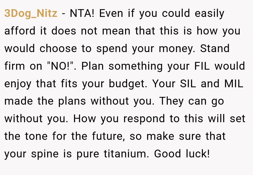 3Dog_Nitz − NTA! Even if you could easily afford it does not mean that this is how you would choose to spend your money. Stand firm on "NO!". Plan something your FIL would enjoy that fits your budget. Your SIL and MIL made the plans without you. They can go without you. How you respond to this will set the tone for the future, so make sure that your spine is pure titanium. Good luck!