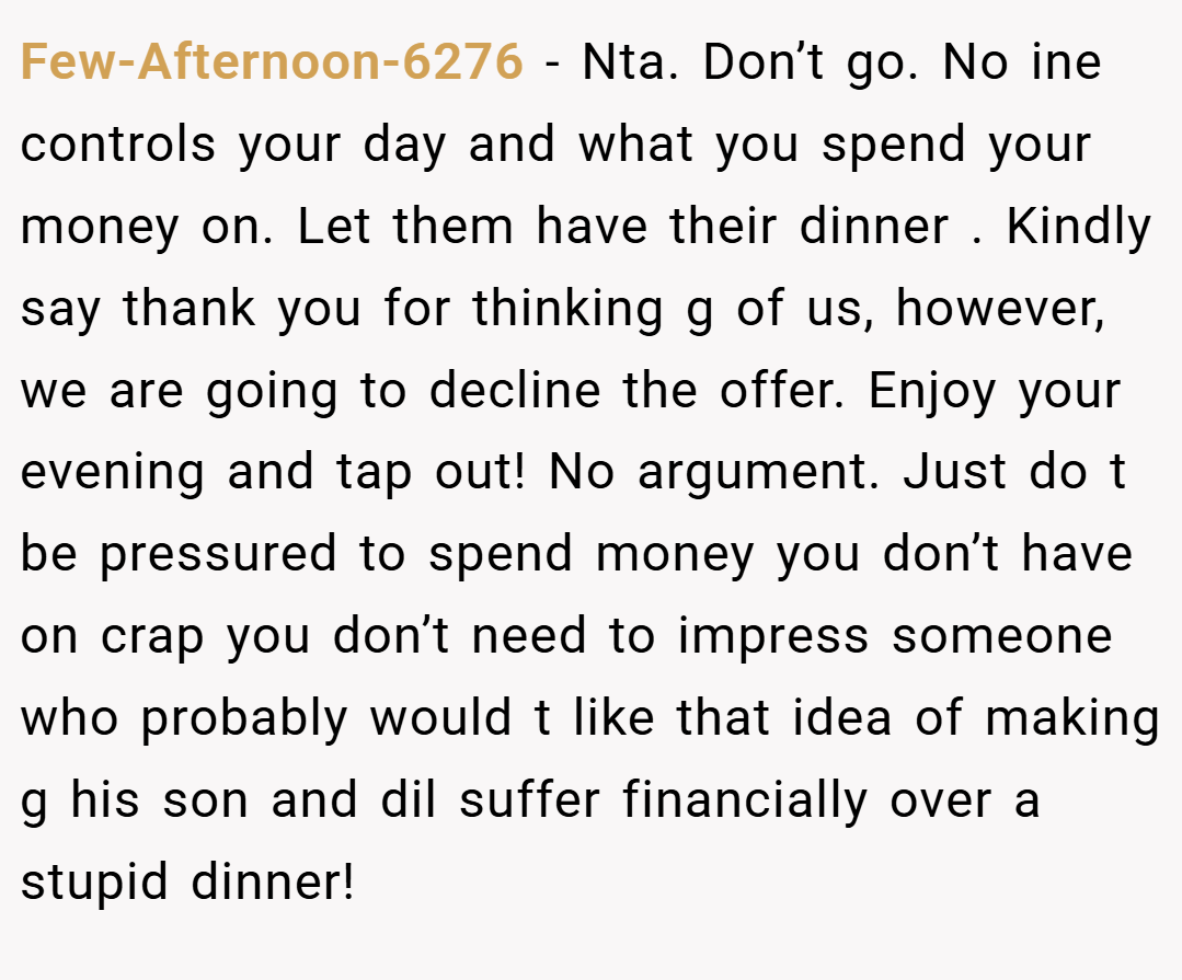Few-Afternoon-6276 − Nta. Don’t go. No ine controls your day and what you spend your money on. Let them have their dinner . Kindly say thank you for thinking g of us, however, we are going to decline the offer. Enjoy your evening and tap out! No argument. Just do t be pressured to spend money you don’t have on crap you don’t need to impress someone who probably would t like that idea of making g his son and dil suffer financially over a stupid dinner!