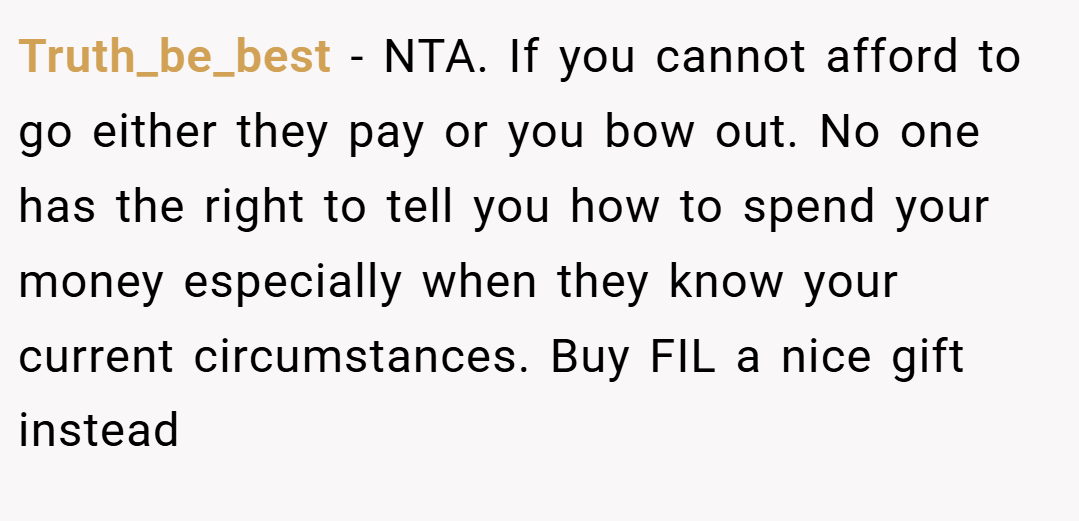 Truth_be_best − NTA. If you cannot afford to go either they pay or you bow out. No one has the right to tell you how to spend your money especially when they know your current circumstances. Buy FIL a nice gift instead