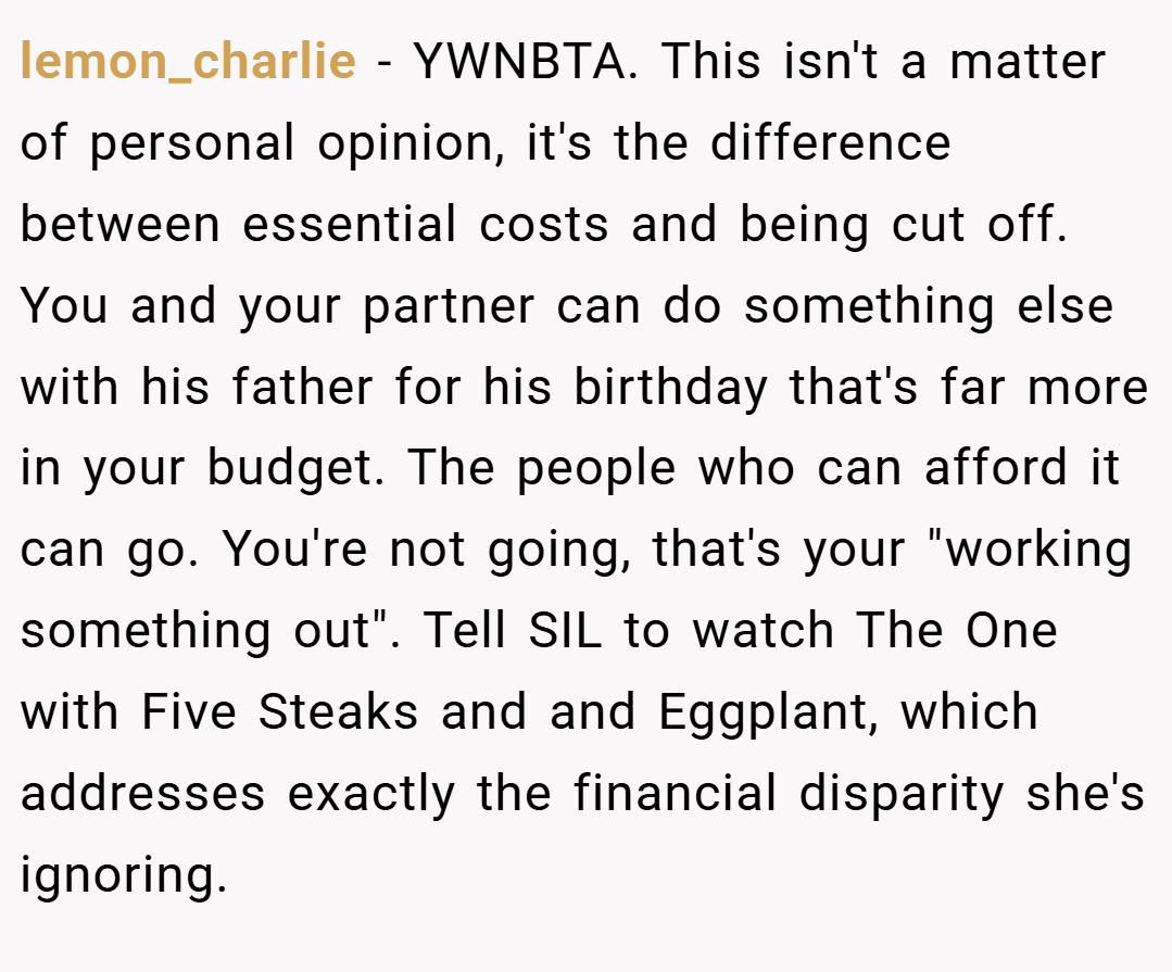 lemon_charlie − YWNBTA. This isn't a matter of personal opinion, it's the difference between essential costs and being cut off. You and your partner can do something else with his father for his birthday that's far more in your budget. The people who can afford it can go. You're not going, that's your "working something out". Tell SIL to watch The One with Five Steaks and and Eggplant, which addresses exactly the financial disparity she's ignoring.